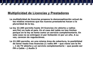 Multiplicidad de Licencias y Prestadores La multiplicidad de licencias propone la demonoplización actual de los medios mientras que los nuevos prestadores hacen a la pluraridad de la ley.  La ley 22.285 permite hasta 24 licencias (tv abierta y radios am/fm) en todo el país. En el caso del cable no hay límites porque en la ley se toma como un servicio complementario. En este caso no se entregan ni por licitación ni por un año. A su vez, carecen de regulaciónes. La 22.285 permite, en una misma área de cobertura, la posibilidad de tener hasta tres licencias (1 radio AM – que viene con la fm -, 1 de TV abierta y un servicio complementario – que puede ser FM o Cable -.) Audio 3 