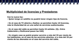 Multiplicidad de licencias y Prestadores Con la nueva ley: - Quien tenga un satélite no puedrá tener ningún tipo de licencia. - En el caso de TV abierta y Radios: se permiten hasta 10 licencias, más la titularidad de un una señal de servicios audiovisuales. - En el caso del cable se permiten hasta 24 señales. (Ej.: Entre Cablevisión y Multicanal pasan las 540) - En ningún caso se podrá prestar servicio a más del 35 por ciento de los habitantes, en el caso de los servicios abiertos, ni a más del 35 por ciento de los abonados en el caso del servicio del cable.  