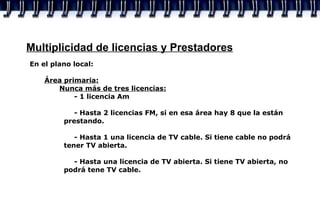Multiplicidad de licencias y Prestadores En el plano local:  Área primaria: Nunca más de tres licencias: - 1 licencia Am - Hasta 2 licencias FM, si en esa área hay 8 que la están    prestando. - Hasta 1 una licencia de TV cable. Si tiene cable no podrá    tener TV abierta. - Hasta una licencia de TV abierta. Si tiene TV abierta, no    podrá tene TV cable. 