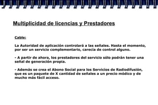 Multiplicidad de licencias y Prestadores Cable:   La Autoridad de aplicación controlará a las señales. Hasta el momento, por ser un servicio complementario, carecía de control alguno. - A partir de ahora, los prestadores del servicio sólo podrán tener una señal de generación propia. - Además se crea el Abono Social para los Servicios de Radiodifusión, que es un paquete de X cantidad de señales a un precio módico y de mucho más fácil acceso. 