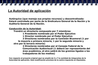 La Autoridad de aplicación Autárquica (que maneja sus propios recursos) y descentralizada: Estará controlada por parte de la Sindicatura General de la Nación y la Auditoría General de la Nación. Conducción de la Autoridad: Trendrá un directorio compuesto por 7 miembros: 1 Presidente nombrado por el Poder Ejecutivo 1 Director nombrado por el Poder Ejecutivo 3 Directores nombrados por la Comisión Bicameral (1 por  la mayoría o primera minoría, 1 por la segunda minoría y  otro por la tercera minoría) 2 Directores nombrados por el Consejo Federal de la  Comunicación Audiovisual (1 deberá ser representante del  área académica, el otro saldrá de los gremios ligados a los  trabajadores de los medios) Con respecto al proyecto original aquí se amplió de 5 a 7 la cantidad de integrantes de la Autoridad de aplicación. Esta modificación proviene de la centro-izquierda en Diputados.  