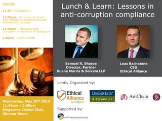Jointly Organised by:
Supported by:
Lunch & Learn: Lessons in
anti-corruption compliance
Agenda
11.45 – Registration
12.00pm – A review of recent
anti-corruption prosecutions and
enforcement actions
12.30pm – Managing anti-
corruption compliance in Singapore
1.00pm – Buffet Lunch
Samuel R. Sharpe
Director, Partner
Duane Morris & Selvam LLP
Leas Bachatene
CEO
Ethical Alliance
Wednesday, May 20th 2015
11.45am – 2.00pm
Singapore Cricket Club,
Gilmour Room
 
