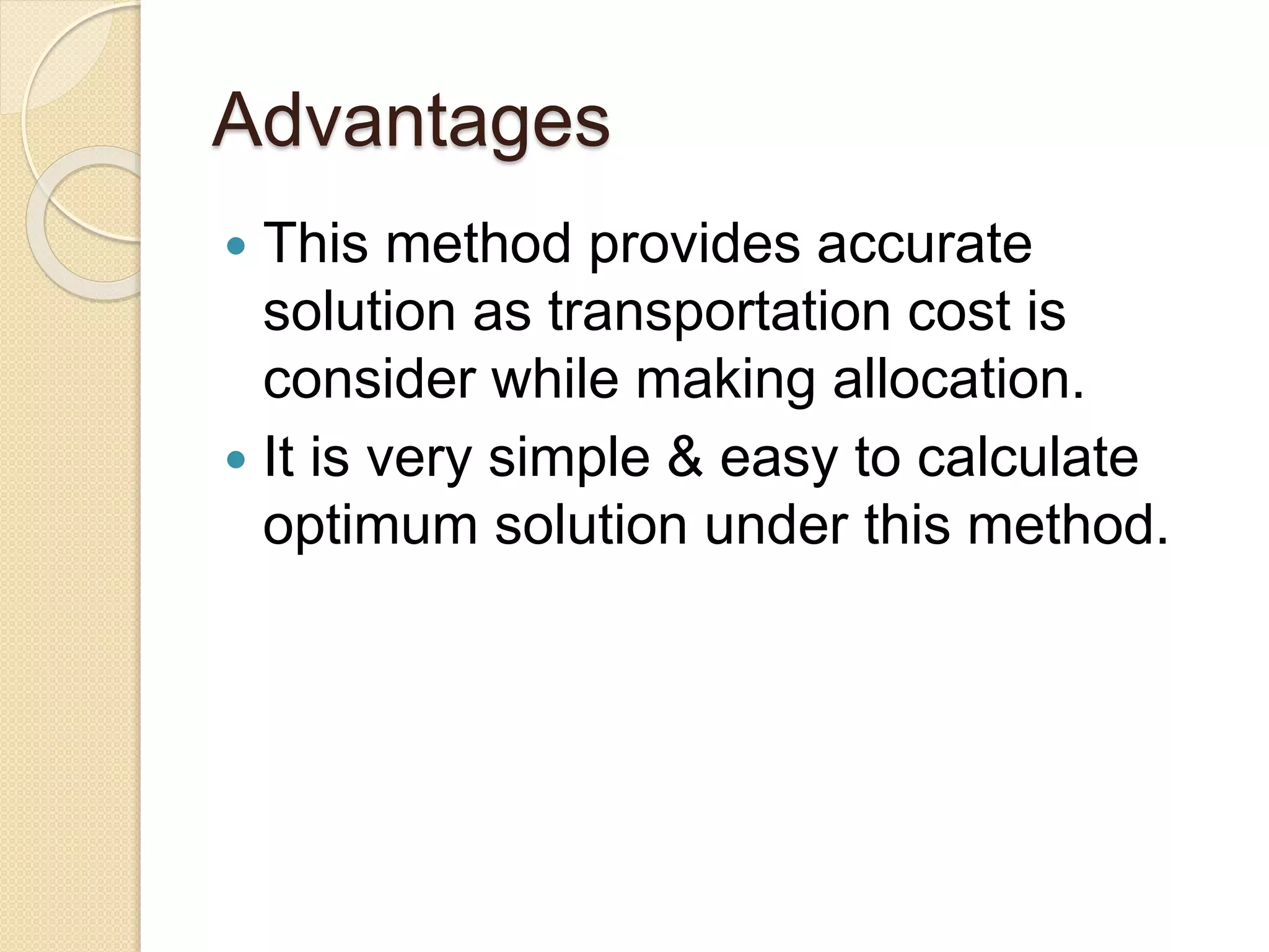 Advantages
This method provides accurate
solution as transportation cost is
consider while making allocation.
It is very simple & easy to calculate
optimum solution under this method.