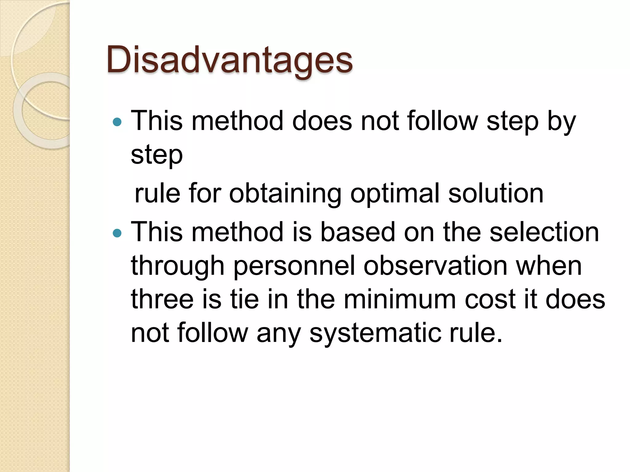 Disadvantages
This method does not follow step by
step
rule for obtaining optimal solution
This method is based on the selection
through personnel observation when
three is tie in the minimum cost it does
not follow any systematic rule.