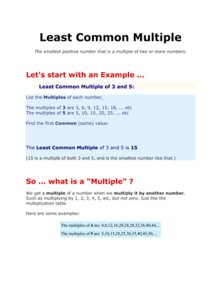 Least Common Multiple
The smallest positive number that is a multiple of two or more numbers.
Let's start with an Example ...
Least Common Multiple of 3 and 5:
List the Multiples of each number,
The multiples of 3 are 3, 6, 9, 12, 15, 18, ... etc
The multiples of 5 are 5, 10, 15, 20, 25, ... etc
Find the first Common (same) value:
The Least Common Multiple of 3 and 5 is 15
(15 is a multiple of both 3 and 5, and is the smallest number like that.)
So ... what is a "Multiple" ?
We get a multiple of a number when we multiply it by another number.
Such as multiplying by 1, 2, 3, 4, 5, etc, but not zero. Just like the
multiplication table.
Here are some examples:
The multiples of 4 are: 4,8,12,16,20,24,28,32,36,40,44,...
The multiples of 5 are: 5,10,15,20,25,30,35,40,45,50,...
 