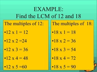 EXAMPLE:
Find the LCM of 12 and 18
The multiples of 12:
•12 x 1 = 12
•12 x 2 =24
•12 x 3 = 36
•12 x 4 = 48
•12 x 5 =60
The multiples of 18:
•18 x 1 = 18
•18 x 2 = 36
•18 x 3 = 54
•18 x 4 = 72
•18 x 5 = 90