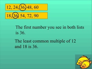 12, 24, 36, 48, 60
18, 36, 54, 72, 90
The first number you see in both lists
is 36.
The least common multiple of 12
and 18 is 36.