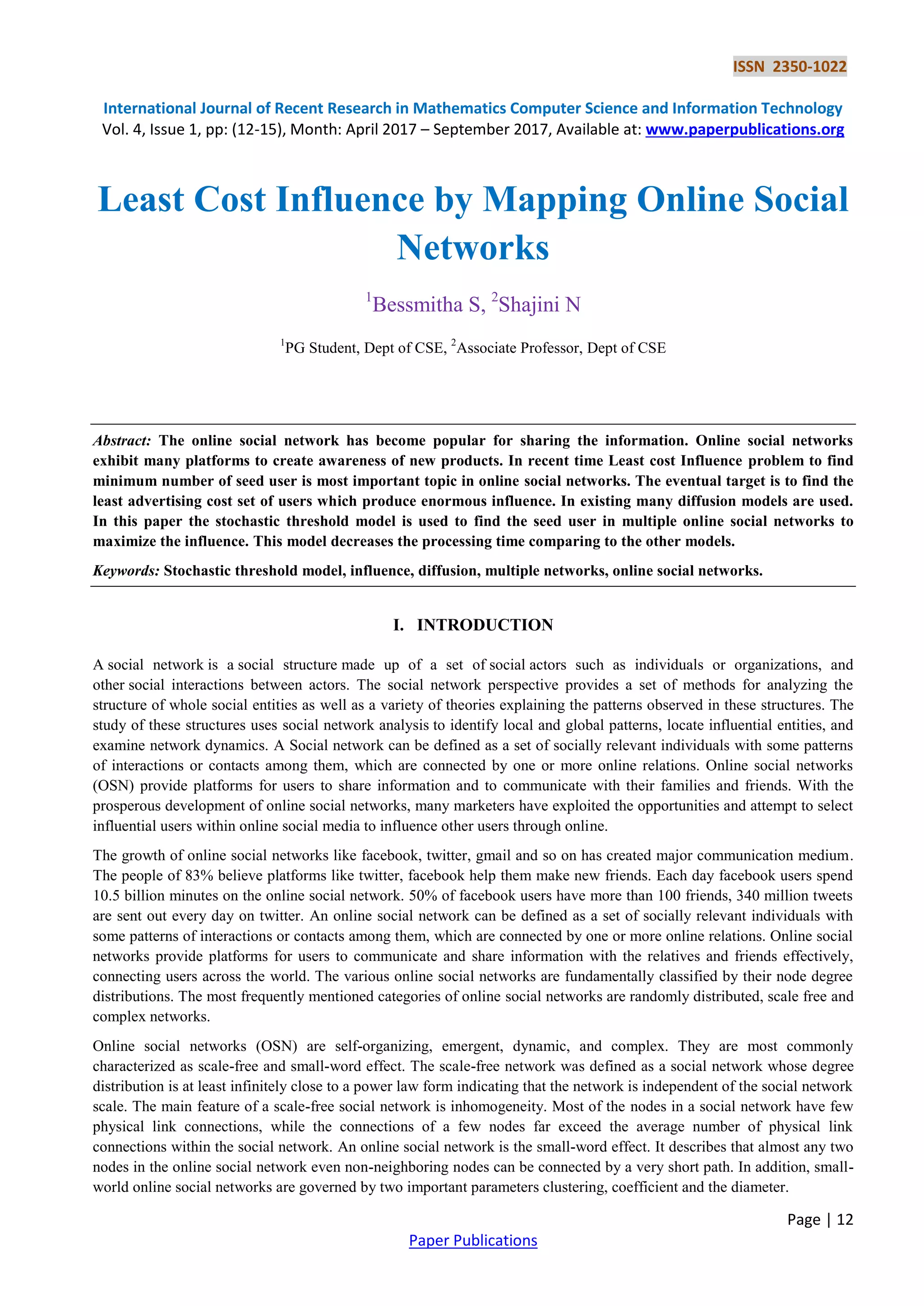 ISSN 2350-1022
International Journal of Recent Research in Mathematics Computer Science and Information Technology
Vol. 4, Issue 1, pp: (12-15), Month: April 2017 – September 2017, Available at: www.paperpublications.org
Page | 12
Paper Publications
Least Cost Influence by Mapping Online Social
Networks
1
Bessmitha S, 2
Shajini N
1
PG Student, Dept of CSE, 2
Associate Professor, Dept of CSE
Abstract: The online social network has become popular for sharing the information. Online social networks
exhibit many platforms to create awareness of new products. In recent time Least cost Influence problem to find
minimum number of seed user is most important topic in online social networks. The eventual target is to find the
least advertising cost set of users which produce enormous influence. In existing many diffusion models are used.
In this paper the stochastic threshold model is used to find the seed user in multiple online social networks to
maximize the influence. This model decreases the processing time comparing to the other models.
Keywords: Stochastic threshold model, influence, diffusion, multiple networks, online social networks.
I. INTRODUCTION
A social network is a social structure made up of a set of social actors such as individuals or organizations, and
other social interactions between actors. The social network perspective provides a set of methods for analyzing the
structure of whole social entities as well as a variety of theories explaining the patterns observed in these structures. The
study of these structures uses social network analysis to identify local and global patterns, locate influential entities, and
examine network dynamics. A Social network can be defined as a set of socially relevant individuals with some patterns
of interactions or contacts among them, which are connected by one or more online relations. Online social networks
(OSN) provide platforms for users to share information and to communicate with their families and friends. With the
prosperous development of online social networks, many marketers have exploited the opportunities and attempt to select
influential users within online social media to influence other users through online.
The growth of online social networks like facebook, twitter, gmail and so on has created major communication medium.
The people of 83% believe platforms like twitter, facebook help them make new friends. Each day facebook users spend
10.5 billion minutes on the online social network. 50% of facebook users have more than 100 friends, 340 million tweets
are sent out every day on twitter. An online social network can be defined as a set of socially relevant individuals with
some patterns of interactions or contacts among them, which are connected by one or more online relations. Online social
networks provide platforms for users to communicate and share information with the relatives and friends effectively,
connecting users across the world. The various online social networks are fundamentally classified by their node degree
distributions. The most frequently mentioned categories of online social networks are randomly distributed, scale free and
complex networks.
Online social networks (OSN) are self-organizing, emergent, dynamic, and complex. They are most commonly
characterized as scale-free and small-word effect. The scale-free network was defined as a social network whose degree
distribution is at least infinitely close to a power law form indicating that the network is independent of the social network
scale. The main feature of a scale-free social network is inhomogeneity. Most of the nodes in a social network have few
physical link connections, while the connections of a few nodes far exceed the average number of physical link
connections within the social network. An online social network is the small-word effect. It describes that almost any two
nodes in the online social network even non-neighboring nodes can be connected by a very short path. In addition, small-
world online social networks are governed by two important parameters clustering, coefficient and the diameter.
 