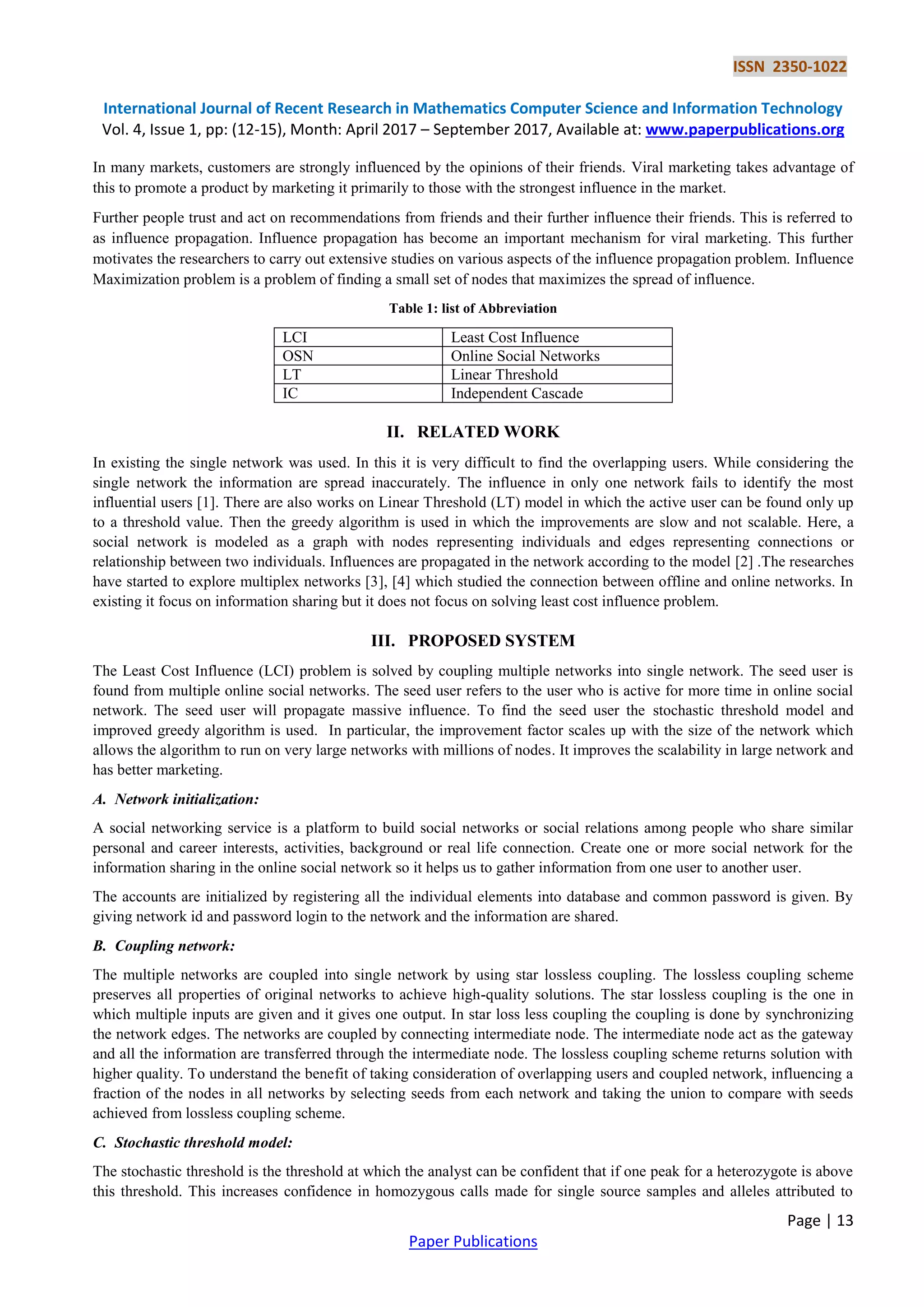ISSN 2350-1022
International Journal of Recent Research in Mathematics Computer Science and Information Technology
Vol. 4, Issue 1, pp: (12-15), Month: April 2017 – September 2017, Available at: www.paperpublications.org
Page | 13
Paper Publications
In many markets, customers are strongly influenced by the opinions of their friends. Viral marketing takes advantage of
this to promote a product by marketing it primarily to those with the strongest influence in the market.
Further people trust and act on recommendations from friends and their further influence their friends. This is referred to
as influence propagation. Influence propagation has become an important mechanism for viral marketing. This further
motivates the researchers to carry out extensive studies on various aspects of the influence propagation problem. Influence
Maximization problem is a problem of finding a small set of nodes that maximizes the spread of influence.
Table 1: list of Abbreviation
LCI Least Cost Influence
OSN Online Social Networks
LT Linear Threshold
IC Independent Cascade
II. RELATED WORK
In existing the single network was used. In this it is very difficult to find the overlapping users. While considering the
single network the information are spread inaccurately. The influence in only one network fails to identify the most
influential users [1]. There are also works on Linear Threshold (LT) model in which the active user can be found only up
to a threshold value. Then the greedy algorithm is used in which the improvements are slow and not scalable. Here, a
social network is modeled as a graph with nodes representing individuals and edges representing connections or
relationship between two individuals. Influences are propagated in the network according to the model [2] .The researches
have started to explore multiplex networks [3], [4] which studied the connection between offline and online networks. In
existing it focus on information sharing but it does not focus on solving least cost influence problem.
III. PROPOSED SYSTEM
The Least Cost Influence (LCI) problem is solved by coupling multiple networks into single network. The seed user is
found from multiple online social networks. The seed user refers to the user who is active for more time in online social
network. The seed user will propagate massive influence. To find the seed user the stochastic threshold model and
improved greedy algorithm is used. In particular, the improvement factor scales up with the size of the network which
allows the algorithm to run on very large networks with millions of nodes. It improves the scalability in large network and
has better marketing.
A. Network initialization:
A social networking service is a platform to build social networks or social relations among people who share similar
personal and career interests, activities, background or real life connection. Create one or more social network for the
information sharing in the online social network so it helps us to gather information from one user to another user.
The accounts are initialized by registering all the individual elements into database and common password is given. By
giving network id and password login to the network and the information are shared.
B. Coupling network:
The multiple networks are coupled into single network by using star lossless coupling. The lossless coupling scheme
preserves all properties of original networks to achieve high-quality solutions. The star lossless coupling is the one in
which multiple inputs are given and it gives one output. In star loss less coupling the coupling is done by synchronizing
the network edges. The networks are coupled by connecting intermediate node. The intermediate node act as the gateway
and all the information are transferred through the intermediate node. The lossless coupling scheme returns solution with
higher quality. To understand the benefit of taking consideration of overlapping users and coupled network, influencing a
fraction of the nodes in all networks by selecting seeds from each network and taking the union to compare with seeds
achieved from lossless coupling scheme.
C. Stochastic threshold model:
The stochastic threshold is the threshold at which the analyst can be confident that if one peak for a heterozygote is above
this threshold. This increases confidence in homozygous calls made for single source samples and alleles attributed to
 