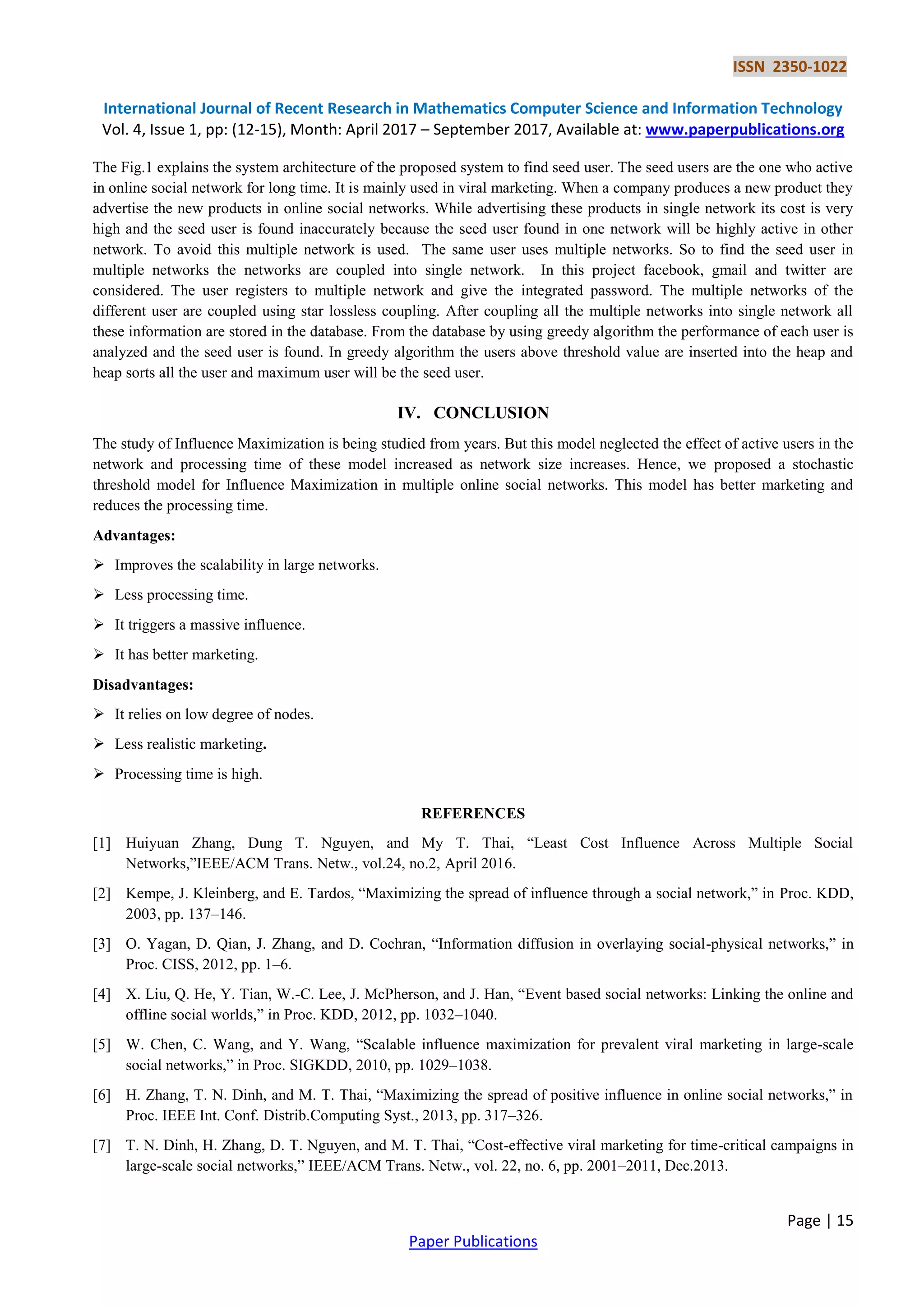 ISSN 2350-1022
International Journal of Recent Research in Mathematics Computer Science and Information Technology
Vol. 4, Issue 1, pp: (12-15), Month: April 2017 – September 2017, Available at: www.paperpublications.org
Page | 15
Paper Publications
The Fig.1 explains the system architecture of the proposed system to find seed user. The seed users are the one who active
in online social network for long time. It is mainly used in viral marketing. When a company produces a new product they
advertise the new products in online social networks. While advertising these products in single network its cost is very
high and the seed user is found inaccurately because the seed user found in one network will be highly active in other
network. To avoid this multiple network is used. The same user uses multiple networks. So to find the seed user in
multiple networks the networks are coupled into single network. In this project facebook, gmail and twitter are
considered. The user registers to multiple network and give the integrated password. The multiple networks of the
different user are coupled using star lossless coupling. After coupling all the multiple networks into single network all
these information are stored in the database. From the database by using greedy algorithm the performance of each user is
analyzed and the seed user is found. In greedy algorithm the users above threshold value are inserted into the heap and
heap sorts all the user and maximum user will be the seed user.
IV. CONCLUSION
The study of Influence Maximization is being studied from years. But this model neglected the effect of active users in the
network and processing time of these model increased as network size increases. Hence, we proposed a stochastic
threshold model for Influence Maximization in multiple online social networks. This model has better marketing and
reduces the processing time.
Advantages:
 Improves the scalability in large networks.
 Less processing time.
 It triggers a massive influence.
 It has better marketing.
Disadvantages:
 It relies on low degree of nodes.
 Less realistic marketing.
 Processing time is high.
REFERENCES
[1] Huiyuan Zhang, Dung T. Nguyen, and My T. Thai, “Least Cost Influence Across Multiple Social
Networks,”IEEE/ACM Trans. Netw., vol.24, no.2, April 2016.
[2] Kempe, J. Kleinberg, and E. Tardos, “Maximizing the spread of influence through a social network,” in Proc. KDD,
2003, pp. 137–146.
[3] O. Yagan, D. Qian, J. Zhang, and D. Cochran, “Information diffusion in overlaying social-physical networks,” in
Proc. CISS, 2012, pp. 1–6.
[4] X. Liu, Q. He, Y. Tian, W.-C. Lee, J. McPherson, and J. Han, “Event based social networks: Linking the online and
offline social worlds,” in Proc. KDD, 2012, pp. 1032–1040.
[5] W. Chen, C. Wang, and Y. Wang, “Scalable influence maximization for prevalent viral marketing in large-scale
social networks,” in Proc. SIGKDD, 2010, pp. 1029–1038.
[6] H. Zhang, T. N. Dinh, and M. T. Thai, “Maximizing the spread of positive influence in online social networks,” in
Proc. IEEE Int. Conf. Distrib.Computing Syst., 2013, pp. 317–326.
[7] T. N. Dinh, H. Zhang, D. T. Nguyen, and M. T. Thai, “Cost-effective viral marketing for time-critical campaigns in
large-scale social networks,” IEEE/ACM Trans. Netw., vol. 22, no. 6, pp. 2001–2011, Dec.2013.
 