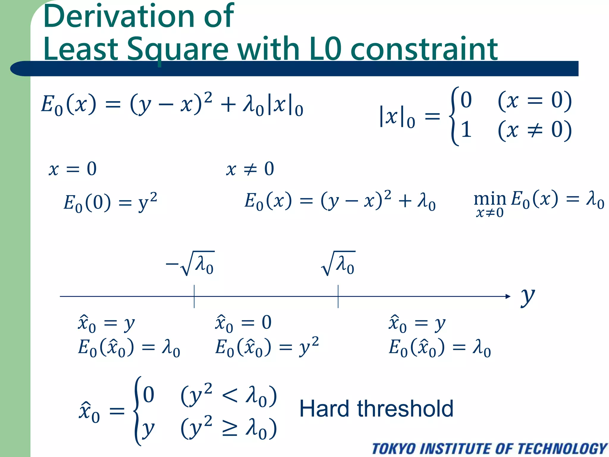 Derivation of
Least Square with L0 constraint
𝐸0 𝑥 = 𝑦 − 𝑥 2 + 𝜆0 𝑥 0 𝑥 0 =
0 (𝑥 = 0)
1 (𝑥 ≠ 0)
𝑥 = 0 𝑥 ≠ 0
𝐸0 0 = y2 𝐸0 𝑥 = 𝑦 − 𝑥 2 + 𝜆0 min
𝑥≠0
𝐸0 𝑥 = 𝜆0
𝑦
𝜆0− 𝜆0
𝑥0 = 0
𝐸0 𝑥0 = 𝑦2
𝑥0 = 𝑦
𝐸0 𝑥0 = 𝜆0
𝑥0 = 𝑦
𝐸0 𝑥0 = 𝜆0
𝑥0 =
0 (𝑦2 < 𝜆0)
𝑦 (𝑦2
≥ 𝜆0)
Hard threshold
 