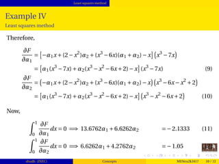 Least squares method
Example IV
Least squares method
Therefore,
∂F
∂α1
= −α1x+(2−x2
)α2 +(x3
−6x)(α1 +α2)−x x3
−7x
= α1(x3
−7x)+α2(x3
−x2
−6x+2)−x (x3
−7x) (9)
∂F
∂α2
= −α1x+(2−x2
)α2 +(x3
−6x)(α1 +α2)−x x3
−6x−x2
+2
= α1(x3
−7x)+α2(x3
−x2
−6x+2)−x x3
−x2
−6x+2 (10)
Now,
1
0
∂F
∂α1
dx = 0 =⇒ 13.6762α1 +6.6262α2 =−2.1333 (11)
1
0
∂F
∂α2
dx = 0 =⇒ 6.6262α1 +4.2762α2 =−1.05 (12)
shudh (JNEC) Concepts MEStru2k1617 10 / 12
 
