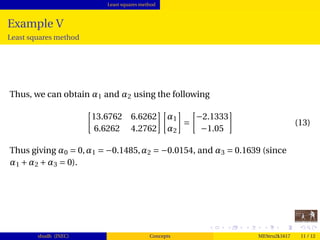Least squares method
Example V
Least squares method
Thus, we can obtain α1 and α2 using the following
13.6762 6.6262
6.6262 4.2762
α1
α2
=
−2.1333
−1.05
(13)
Thus giving α0 = 0,α1 = −0.1485,α2 = −0.0154, and α3 = 0.1639 (since
α1 +α2 +α3 = 0).
shudh (JNEC) Concepts MEStru2k1617 11 / 12
 