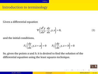 DiffEq1
Introduction to terminology
Given a differential equation
Ψ
d2
y
dx2
,
dy
dx
,y,x = 0, (1)
and the initial conditions,
F1
dy
dx
,y,x = a = 0 F2
dy
dx
,y,x = b = 0
So, given the points a and b, it is desired to ﬁnd the solution of the
differential equation using the least squares technique.
shudh (JNEC) Concepts MEStru2k1617 2 / 12
 