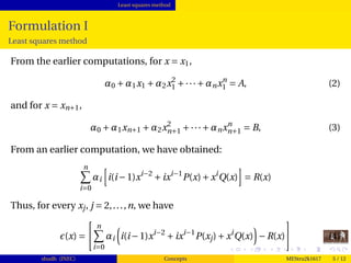 Least squares method
Formulation I
Least squares method
From the earlier computations, for x = x1,
α0 +α1x1 +α2x2
1 +···+αnxn
1 = A, (2)
and for x = xn+1,
α0 +α1xn+1 +α2x2
n+1 +···+αnxn
n+1 = B, (3)
From an earlier computation, we have obtained:
n
i=0
αi i(i−1)xi−2
+ixi−1
P(x)+xi
Q(x) = R(x)
Thus, for every xj, j = 2,...,n, we have
(x) =
n
i=0
αi i(i−1)xi−2
+ixi−1
P(xj)+xi
Q(x) −R(x) (4)
shudh (JNEC) Concepts MEStru2k1617 5 / 12
 