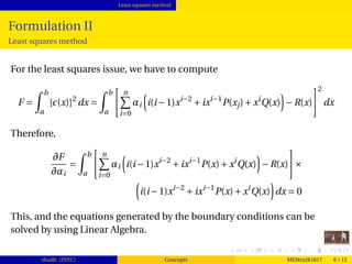 Least squares method
Formulation II
Least squares method
For the least squares issue, we have to compute
F =
b
a
[ (x)]2
dx =
b
a
n
i=0
αi i(i−1)xi−2
+ixi−1
P(xj)+xi
Q(x) −R(x)
2
dx
Therefore,
∂F
∂αi
=
b
a
n
i=0
αi i(i−1)xi−2
+ixi−1
P(x)+xi
Q(x) −R(x) ×
i(i−1)xi−2
+ixi−1
P(x)+xi
Q(x) dx = 0
This, and the equations generated by the boundary conditions can be
solved by using Linear Algebra.
shudh (JNEC) Concepts MEStru2k1617 6 / 12
 