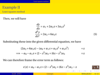 Least squares method
Example II
Least squares method
Then, we will have
dy
dx
= α1 +2α2x+3α3x2
d2
y
dx2
= 2α2 +6α3x (5)
Substituting these into the given differential equation, we have
(2α2 +6α3x)−(α0 +α1x+α2x2
+α3x3
) =x
=⇒ −α0 −α1x+(2−x2
)α2 +(6x−x3
)α3 =x
We can therefore frame the error term as follows:
(x) = α0 −α1x+(2−x2
)α2 +(6x−x3
)α3 −x
shudh (JNEC) Concepts MEStru2k1617 8 / 12
 