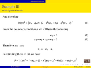 Least squares method
Example III
Least squares method
And therefore
( (x))2
= α0 −α1x+(2−x2
)α2 +(6x−x3
)α3 −x
2
(6)
From the boundary conditions, we will have the following
α0 = 0 (7)
α0 +α1 +α2 +α3 = 0 (8)
Therefore, we have
α3 = −α2 −α1
Substituting these in (6), we have
F = ( (x))2
= −α1x+(2−x2
)α2 +(x3
−6x)(α1 +α2)−x
2
shudh (JNEC) Concepts MEStru2k1617 9 / 12
 