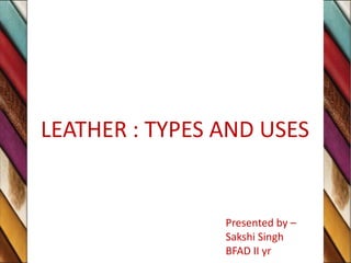 LEATHER : TYPES AND USES
Presented by –
Sakshi Singh
BFAD II yr
 
