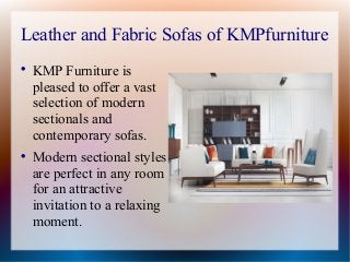 Leather and Fabric Sofas of KMPfurniture

KMP Furniture is
pleased to offer a vast
selection of modern
sectionals and
contemporary sofas.

Modern sectional styles
are perfect in any room
for an attractive
invitation to a relaxing
moment.
 