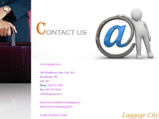 www.luggagecity.ca 
200 Windflower Gate, Unit 201, 
Woodbridge ON 
L4L 9L3 
Phone: 905-851-2001 
Fax: 905-265-9568 
sales@luggagecity.ca 
https://www.facebook.com/luggagecity 
https://twitter.com/LuggageCity 
Leather Briefcase Canada 
 