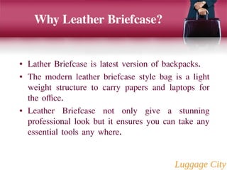 Why Leather Briefcase? 
• Lather Briefcase is latest version of backpacks. 
• The modern leather briefcase style bag is a light 
weight structure to carry papers and laptops for 
the office. 
• Leather Briefcase not only give a stunning 
professional look but it ensures you can take any 
essential tools any where. 
 