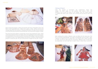 After marking the designs, outlines are painted with black. Thereafter colours are
filled in with vegetables dyes - brilliant reds, greens, whites, yellows, browns and
orange being the most popular. Chiseling small holes in the decorative patterns
enhances the attractiveness of the lampshade. This is done with a pogaru (chisel).
The main part of the article is colored with a brush using waterproof colors. These
colorsareavailableinthelocalmarket.Aftercoloringthefigures,theoutlinesarere-
tracedwithblack,whichgivesacertainthicknesstothedesigns.Theproductisdried
insunlightforadayortwo,dependingontheclimaticconditions.Nowthefinished
product is ready for sale. The cost of the product ranges from Rs.300/- to 450/-.
Making of Puppets
After the leather is smoothed, the craftsperson draws the
design on both sides of the leather with pencil. Then the
leather is cut as per the shape of the design. Then the outline portion
is marked with black color. Design and coloring will be done for both the
sides.
After marking the outlines, different colors are filled into the main form. This
has to be done painstakingly, and takes considerable time and effort. After
coloring, it is dried for two to three days. This puppet form is then mounted
on sticks and bound with ropes for movement. Different parts of the body
are separately cut and then tied to each other to allow free movement.
Design & Technical Development Workshop/NCDPD/2014………..P a g e 33 | 46
SURVEY REPORT
 