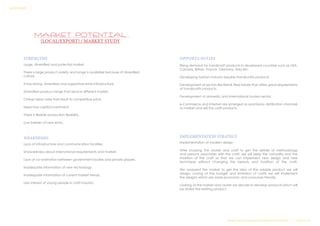 MARKET POTENTIAL
(LOCAL/EXPORT) / MARKET STUDY
STRENGTHS
Large, diversified and potential market.
There is large product variety and range is available because of diversified
culture.
It has strong, diversified and supportive retail infrastructure.
Diversified product range that service different market.
Cheap labor rates that result to competitive price.
Need low capital investment.
There is flexible production flexibility.
Low barriers of new entry.
WEAKNESSES
Lack of infrastructure and communication facilities.
Unawareness about international requirements and market.
Lack of co-ordination between government bodies and private players.
Inadequate information of new technology.
Inadequate information of current market trends.
Less interest of young people in craft industry.
OPPORTUNITIES
Rising demand for handicraft products in developed countries such as USA,
Canada, Britain, France, Germany, Italy etc.
Developing fashion industry requires handicrafts products.
Development of sectors like Retail, Real Estate that offers great requirements
of handicrafts products.
Development of domestic and international tourism sector.
e-Commerce and Internet are emerged as promissory distribution channels
to market and sell the craft products.
IMPLEMENTATION STRATEGY
Implementation of modern design
After studying the cluster and craft to get the details of methodology
and persons associates with the craft; we will keep the naturality and the
tradition of the craft so that we can implement new design and new
technique without changing the beauty and tradition of the craft.
We analyzed the market to get the idea of the salable product we will
design. Looing at the budget and limitation of crafts we will implement
the designs which are more economic and consumer friendly.
Looking at the market and cluster we decide to develop products which will
be similar the existing product.
Design & Technical Development Workshop/NCDPD/2014………..P a g e 41| 46
SURVEY REPORT
 