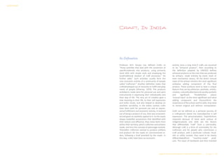 Craft, In India
Its Defination
Professor M.P. Ranjan has defined Crafts as
“those activities that deal with the conversion of
specificmaterials into products, using primarily
hand skills with simple tools and employing the
localtraditional wisdom of craft processes.” He
further adds,” Such activities usually form the
core economic activity of a community of people
called ‘craftsmen’.” Another definition states that
craftsdeveloped out of necessity to fulfill everyday
needs of people (Dhamija, 1979). The products
andobjects made were for personal use and were
instrumental in expressing their individuality and
their way of life. The very act of creation gave a
new meaning to their life, to their self expression
and tothe rituals, and also helped to develop an
aesthetic sensibility. In the Indian context crafts
have been both for personal use and an expres-
sional fulfillment and economic activity. It evolved
out of being a product of use, then was ornament-
ed and given an aesthetic appeal to it. As the royals
always lookedfor possessions that identified with
their stature and affluence, they chose items from
within their territory, which craftsmen and artisans
made, and thus the concept of patronage evolved.
Thereafter craftsmen started to produce artifacts
and products for the royals on commissioned or-
ders, following a brief provided by the royals. In
this way, crafts have been an economic
activity since a long time.If crafts are assumed
to be “artisanal product”, then according to
the definition adopted by UNESCO defines
artisanal products as the ones that are produced
by artisans, made entirely by hand, tools or
even mechanical means, till the direct manual
input of the artisan remains the most significant
andvalue adding component of the final
product. These products tend to have a unique
feature that can be,utilitarian, aesthetic, artistic,
creative,culturallyattachedandsociallysymbolic
and significant. Thisdefinition places
‘manual input’ as the most significant and value
adding component and thusconfirms the
importance of the artisan and his skills, that need
to remain original and without manipulation.
Craft can be defined as a personal journey of
a craftsperson where the mainobjective is self
expression. The personalization, imperfections
imparted because of hand work anduse of
indigenoustools and skills are the factors
that differentiate “craft” from a commodity.
Although craft is a form of commodity for the
craftsmen and for people who commission a
craft product, with a particular cultural, ritual-
istic or utility context, they need to be clearly
differentiatedfrom “machine-made” prod-
ucts. The input of handwork and time invested
Design & Technical Development Workshop/NCDPD/2014………..P a g e 11 | 46
SURVEY REPORT
 