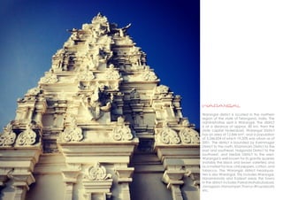 warangal
Warangal district is located in the northern
region of the state of Telangana, India. The
administrative seat is Warangal. The district
is at a distance of approx. 80 km. from the
state capital Hyderabad. Warangal District
has an area of 12,846 km², and a population
of 3,246,004 of which 19.20% was urban as of
2001. The district is bounded by Karimnagar
District to the north, Khammam District to the
east and southeast, Nalgonda District to the
southwest, and Medak District to the west.
Warangal is well known for its granite quarries
(notably the black and brown varieties) and
as a market for rice, chili peppers, cotton, and
tobacco. The Warangal district headquar-
ters is also Warangal. This includes Warangal,
Hanamkonda and Kazipet areas the towns
in the district includes Parkal,Mahabubabad,
Janagaon,Narsampet,Thorrur,Bhupalpally
etc.
 