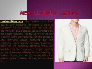 Leathertfitters.com the leather are best
quality are available .differenis a clothing
company for the women and men dress for
the work in the company .it is provided for
the online purchase for the verity of leather
clothing .they are required for the company
can provided online shopping for the
employee . user can see the women and men
dress for the company different verity are
available for the company .it is good quality
for the dress are available for the company of
leather fitters .so t verity are available like
leather jacket, leather bomber, leather coats
etc.
 