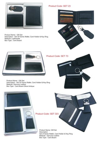 Product Code: SET 23
Product Name : Gift Set
Description : Set Of Gents Wallet, Card Holder & Key Ring
Material :Genuine Leather
Box Type : Card Board Silver Antique
Product Code: SET 73
Product Name : Gift Set
Description : Set Of Gents Wallet, Card Holder & Key Ring
Material :Leatherette
Box Type : Card Board
Product Name: Gift Set
Description
Set of Gents Wallet ,Card Holder & Key Ring
Material : Genuine Leather
Box Type : Card Board
Product Code: SET 323
 