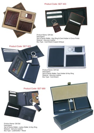 Product Code: SET 623
Product Name: Gift Set
Description
Set of Gents Wallet, Card Holder & Key Ring
Material : Genuine Leather
Box Type : Card Board
Product Code: SET 443
Product Name: Gift Set
Description
Set of Gents Wallet , Key Ring & Card Holder in Croco Finish
Material : Genuine Leather
Box Type : Card Board Copper Antique
Product Name: Gift Set
Description
Set of Gents Wallet , Ladies Wallet & Key Ring
Material : Genuine Leather
Box Type : Leatherette + Wood
Product Code: SET 680
 