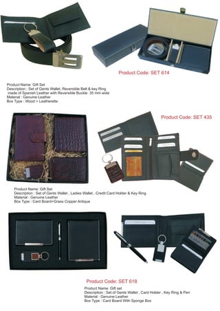 Product Name: Gift set
Description : Set of Gents Wallet , Card Holder , Key Ring & Pen
Material : Genuine Leather
Box Type : Card Board With Sponge Box
Product Code: SET 618
Product Name: Gift Set
Description : Set of Gents Wallet, Reversible Belt & key Ring
made of Spanish Leather with Reversible Buckle. 35 mm wide
Material : Genuine Leather
Box Type : Wood + Leatherette
Product Code: SET 435
Product Name: Gift Set
Description : Set of Gents Wallet , Ladies Wallet , Credit Card Holder & Key Ring
Material : Genuine Leather
Box Type : Card Board+Grass Copper Antique
Product Code: SET 614
 