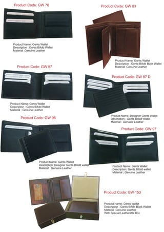 Product Name: Gents Wallet
Description: Designer Gents Bifold wallet
Material : Genuine Leather
Product Code: GW 96
Product Code: GW 76
Product Name: Gents Wallet
Description : Gents Bifold Wallet
Material :Genuine Leather
Product Code: GW 83
Product Name: Gents Wallet
Description : Gents Bifold Book Wallet
Material :Genuine Leather
Product Name: Gents Wallet
Description : Gents Bifold Wallet
Material : Genuine Leather
Product Code: GW 87
Product Name: Designer Gents Wallet
Description : Gents Bifold Wallet
Material : Genuine Leather
Product Code: GW 97
Product Name: Gents Wallet
Description: Gents Bifold wallet
Material : Genuine Leather
Product Code: GW 153
Product Name: Gents Wallet
Description : Gents Bifold Book Wallet
Material :Genuine Leather
With Special Leatherette Box
Product Code: GW 87 D
 