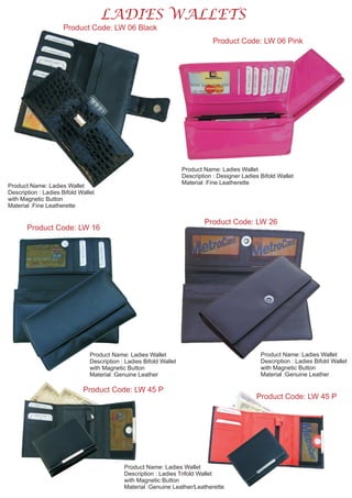 LADIES WALLETS
Product Code: LW 06 Black
Product Name: Ladies Wallet
Description : Ladies Bifold Wallet
with Magnetic Button
Material :Fine Leatherette
Product Code: LW 06 Pink
Product Name: Ladies Wallet
Description : Designer Ladies Bifold Wallet
Material :Fine Leatherette
Product Code: LW 16
Product Name: Ladies Wallet
Description : Ladies Bifold Wallet
with Magnetic Button
Material :Genuine Leather
Product Code: LW 26
Product Name: Ladies Wallet
Description : Ladies Bifold Wallet
with Magnetic Button
Material :Genuine Leather
Product Code: LW 45 P
Product Code: LW 45 P
Product Name: Ladies Wallet
Description : Ladies Trifold Wallet
with Magnetic Button
Material :Genuine Leather/Leatherette
 