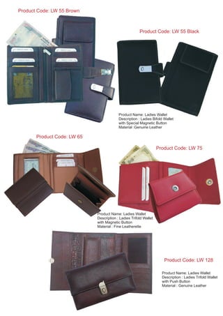 Product Code: LW 55 Black
Product Code: LW 55 Brown
Product Name: Ladies Wallet
Description : Ladies Bifold Wallet
with Special Magnetic Button
Material :Genuine Leather
Product Code: LW 65
Product Name: Ladies Wallet
Description : Ladies Trifold Wallet
with Magnetic Button
Material : Fine Leatherette
Product Code: LW 128
Product Name: Ladies Wallet
Description : Ladies Trifold Wallet
with Push Button
Material : Genuine Leather
Product Code: LW 75
 