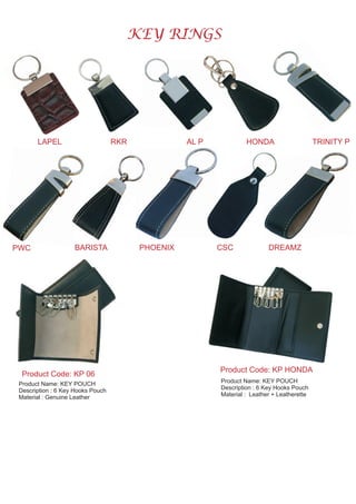 KEY RINGS
LAPEL RKR AL P HONDA TRINITY P
PWC BARISTA PHOENIX CSC DREAMZ
Product Code: KP 06
Product Name: KEY POUCH
Description : 6 Key Hooks Pouch
Material : Genuine Leather
Product Name: KEY POUCH
Description : 6 Key Hooks Pouch
Material : Leather + Leatherette
Product Code: KP HONDA
 