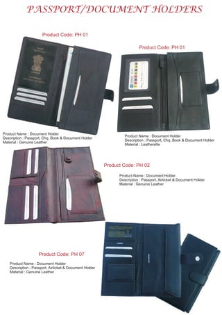 PASSPORT/DOCUMENT HOLDERS
Product Code: PH 01
Product Name : Document Holder
Description : Passport, Chq. Book & Document Holder
Material : Genuine Leather
Product Code: PH 01
Product Name : Document Holder
Description : Passport, Chq. Book & Document Holder
Material : Leatherette
Product Code: PH 02
Product Name : Document Holder
Description : Passport, Airticket & Document Holder
Material : Genuine Leather
Product Code: PH 07
Product Name : Document Holder
Description : Passport, Airticket & Document Holder
Material : Genuine Leather
 