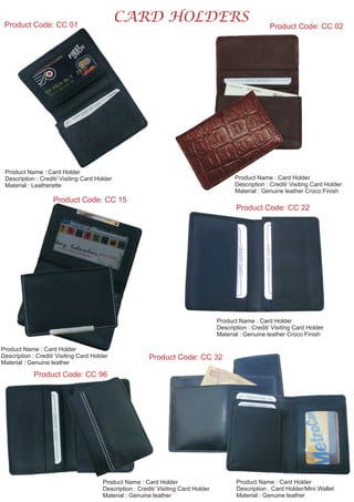 CARD HOLDERSProduct Code: CC 01
Product Name : Card Holder
Description : Credit/ Visiting Card Holder
Material : Leatherette
Product Code: CC 15
Product Name : Card Holder
Description : Credit/ Visiting Card Holder
Material : Genuine leather Croco Finish
Product Name : Card Holder
Description : Credit/ Visiting Card Holder
Material : Genuine leather
Product Code: CC 22
Product Name : Card Holder
Description : Credit/ Visiting Card Holder
Material : Genuine leather Croco Finish
Product Code: CC 96
Product Code: CC 02
Product Name : Card Holder
Description : Credit/ Visiting Card Holder
Material : Genuine leather
Product Code: CC 32
Product Name : Card Holder
Description : Card Holder/Mini Wallet
Material : Genuine leather
 