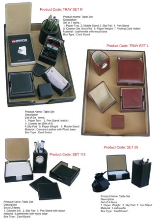 Product Code: TRAY SET L
Product Code: TRAY SET R
Product Name: Table Set
Description
Set of 7 items :
1. Paper Tray 2. Mobile Stand 3. Slip Pad 4. Pen Stand
5. Coaster Set (Set of 6) 6. Paper Weight 7. Visiting Card Holder
Material : Leatherette with wood base
Box Type : Card Board
Product Name: Table Set
Description
Set of Six Items:
1. Paper Tray 2. Pen Stand (watch)
3. Coaster set (Set of 6)
4.Slip Pad 5. Paper Weight 6. Mobile Stand
Material : Genuine Leather with Wood base
Box Type : Card Board
Product Name: Table Set
Description
Set of 3 items :
1. Paper Weight 2. Slip Pad 3. Pen Stand
Material : Leatherette
Box Type : Card Board
Product Code: SET 55
Product Code: SET 115
Product Name: Table Set
Description
Set of 3 items :
1. Coaster Set 2. Slip Pad 3. Pen Stand with watch
Material : Leatherette with wood base
Box Type : Card Board
 