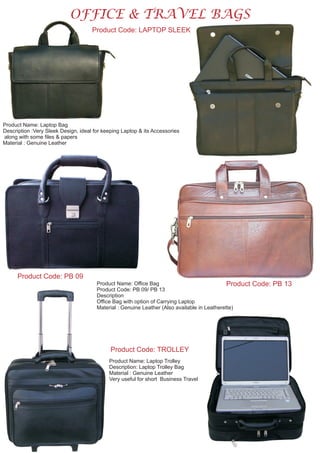 OFFICE & TRAVEL BAGS
Product Code: LAPTOP SLEEK
Product Name: Laptop Bag
Description :Very Sleek Design, ideal for keeping Laptop & its Accessories
along with some files & papers
Material : Genuine Leather
Product Code: PB 09
Product Code: PB 13Product Name: Office Bag
Product Code: PB 09/ PB 13
Description
Office Bag with option of Carrying Laptop
Material : Genuine Leather (Also available in Leatherette)
Product Code: TROLLEY
Product Name: Laptop Trolley
Description: Laptop Trolley Bag
Material : Genuine Leather
Very useful for short Business Travel
 