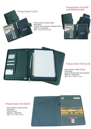 Product Name: Folder A4 Size
Description
Zipper Folder A4 Size with calculator
Material : Leatherette
Size : 35 X 26.5 X 2 cm
Product Code: FLD KLJ/32
Product Name: Folder A4 Size
Description
Folder A4 Size
Material : Leatherette
Size : 31 X 24 X 2 cm
Product Code: FLD CSC/31
Product Name: Pocket Folder
Description
Pocket Folder with Pad, Calculator & Pen
Material : Leatherette
Size : 13.5 X 10 X 2.5 cm
Product Code: FLD 24
Product Code: FLD 24 M
(with Mobile Pocket)
 