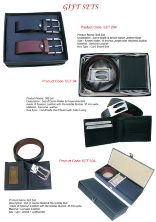 GIFT SETS
Product Name: Belt Set
Description : Set of Black & Brown Italian Leather Belts
Size : 40 mm Width, Length with Imported Buckle
Material : Genuine Leather
Box Type : Card Board Box
48 Inches
Product Code: SET 204
Product Code: SET 04
Product Name: Gift Set
Description : Set of Gents Wallet & Reversible Belt
made of Spanish Leather with Reversible Buckle, 35 mm wide
Material : Genuine Leather
Box Type : Wood + Leatherette
Product Code: SET 604
Product Name: Gift Set
Description : Set of Gents Wallet & Reversible Belt
made of Spanish Leather with Reversible Buckle, 35 mm wide
Material : Genuine Leather
Box Type : Handmade Card Board with Satin Lining
 