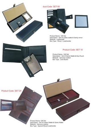 Product Code: SET 10
Product Name : Gift Set
Description : Set of Gents Wallet & Key Pouch
Material : Genuine Leather
Box Type : Card Board
Product Code: SET 60
Product Name : Gift Set
Description : Set of Ladies wallet & Vanity mirror
Material : Leatherette
Box Type : Wood + Leatherette
Product Code: SET 20
Product Name: Gift Set
Description : Set of Ladies Wallet & Gents Wallet
Material : Genuine Leather
Box Type : Special Wood+Leatherette
 