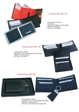 Product Code: SET 144
Product Name: Gift Set
Description :
Set of Gents Wallet & Ladies Wallet
Material : Leatherette
Box Type : Card Board
Product Name: Gift Set
Description : Set of Gents Wallet & Card Holder.
Material : Genuine Leather
Box Type : Card Board
Product Code: SET 321
Product Code: SET 322
Product Name: Gift Set
Description : Set of Gents Wallet & Key Ring
Material : Genuine Leather
Box Type : Card Board with sponge black.
 
