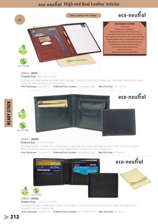 1015 E - JBMER
Product Size: 12 x 9 x1.5 cms
212
Eco Friendly
Eco Friendly
Eco Friendly
A4
Real Leather A4 Folder
1086 E - OOGEL
Product Size: 11.5 x 9 x 1.2 cms
High end Real Leather Articles
Print Technique : Eng, Emb, FO Preferred Print Location : Front Bottom Right Max Print Size: 95 x 80 mm
Print Technique : Eng, Emb, FO Preferred Print Location : Front Bottom Right Max Print Size: 95 x 80 mm
Eco Neutral Men’s wallet with coin pocket on one side and credit card slots on other side. It has a contrast
white stitch that gives this wallet a very elegant look. Packed in an eco-friendly box.
Eco Neutral Men’s wallet with credit card pockets. Contrast white stitch gives this wallet an elegant look.
Packed in an eco-friendly box.
3046 E - QEER
Product Size: 24.5 x 31 x 2 cms
Eco Neutral Real leather A4 folder with notepad. Consists of pockets to keep your important documents, credit
cards etc. packed in an eco-friendly box.
Print Technique : Eng, Emb, FO Preferred Print Location : Front Bottom Right Max Print Size: 190 x 100 mm
cation : Front Bottom Right Max Print S
E JBMER
2 x 9 x1.5 cms
Eco Friendly
ith coin pocket on one side and credit card slots on oth
very elegant look. Packed in an eco-friendly bo
R
e: 24.5 x 31 x 2 cms
l Real leather A4 folder with notepad. Consists of p
packed in an eco-friendly box.
nique : Eng, Emb, FO Preferred Print Location : Front Bottom Right Max Print
 