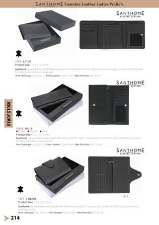 214
1218 - LOTUP
Product Size: 10 x 12 x2 cms
15316 - RIUTE
Product Size: 10 x 19 x 2 cms
Brown Maroon Black
1217 - FEWANX
Product Size: 10 x 19 x 2 cms
1217
Genuine Leather Ladies Wallets
Santhome Genuie leather trifold ladies wallet with contrast white stitch. Consists of a coin pocket, a mesh pocket, pockets
for credit cards and currency pocket.
Santhome Genuie leather ladies wallet with white contrast stitch. Consists of a number of credit card pockets, a mesh
pocket and a safe currency pocket.
Santhome Genuie leather ladies wallet with white contrast stitch. Consists of a number of credit card pockets and a
currency pocket.
Print Technique : Eng, Emb, FO, Print Location : Bottom Right, Max Print Size: 70 x 95 mm
Print Technique : Eng, Emb, FO, Print Location : Bottom Right, Max Print Size: 65 x 170 mm
Print Technique : Eng, Emb, FO, Print Location : Bottom Right, Max Print Size: 50 x 85 mm
 