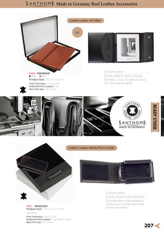 Genuine Leather.
Article crafted & made in Germany.
A mobile phone holder designed to
hold various currently used mobile
phone instruments.
Crafted Leather Mobile Phone Holder
Genuine Leather.
Article crafted & made in Germany.
A4 folder - 3 fold - for when you must
act decisively and swiftly.
Black Tan
A4
6604 - MAXIMUM
Product Size: 25 x 32 x 2 cms
Crafted Leather A4 Folder
Print Technique : FO, Eng, Emb
Preferred Print Location : Flap
Max Print Size: 300 x 75mm
207
Made in Germany Real Leather Accessories
Munchen
6901 - MUNCHEN
Product Size: 7.5 x 12 x 1.7 cms
Print Technique : Eng, FO, Emb
Preferred Print Location : Front Bottom Center
Max Print Size: 50 x100mm
 