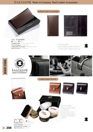 Genuine Leather.
Article crafted & made in Germany.
A Travel wallet - elegant & practical
Genuine Leather.
Article crafted & made
in Germany.
A Kit for Shoe - Care
articles; quality beyond
compare; A collector's
edition !
Brown Black
6301 - FLUGHAFEN
Product Size: 11.5 x 22.5 x 0.6 cms
Crafted Leather Travel Wallet
Crafted Leather Shoe Kit
Print Technique : FO, Eng, Emb
Preferred Print Location : Front Bottom Right
Max Print Size: 95 x 205 mm
208
Made in Germany Real Leather Accessories
6902 - KOLN
Product Size: 16 x 7 x 17 cms
Tan Brown Black
Print Technique : Eng, Emb, FO
Preferred Print Location : Flap
Max Print Size: 60 x 35 mm
 